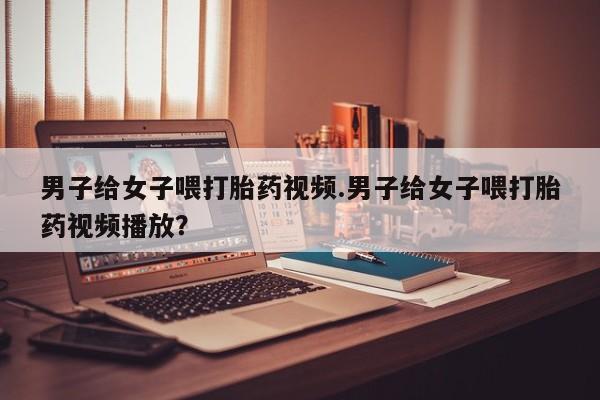 药流药在线付款男子给女子喂打胎药视频.男子给女子喂打胎药视频播放？