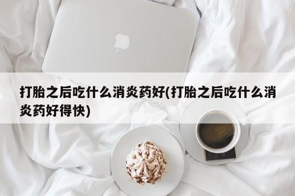 药流药在线付款打胎之后吃什么消炎药好(打胎之后吃什么消炎药好得快)