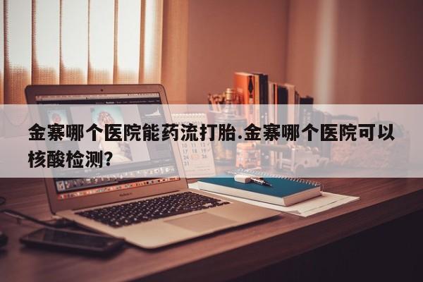 药流药在线付款金寨哪个医院能药流打胎.金寨哪个医院可以核酸检测？