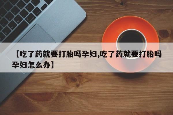 药流药在线付款【吃了药就要打胎吗孕妇,吃了药就要打胎吗孕妇怎么办】