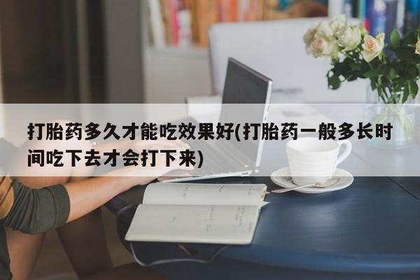 药流药在线付款打胎药多久才能吃效果好(打胎药一般多长时间吃下去才会打下来)