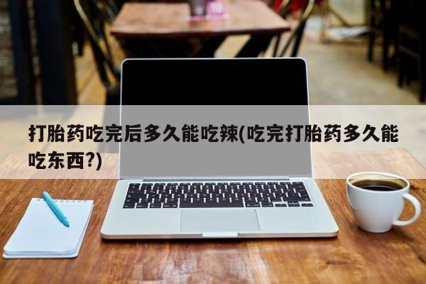 药流药在线付款打胎药吃完后多久能吃辣(吃完打胎药多久能吃东西?)