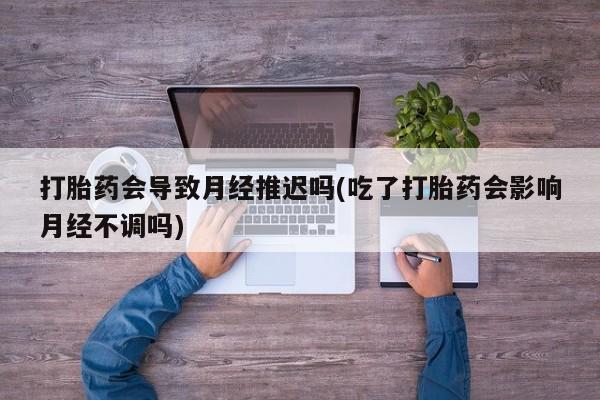 药流药在线付款打胎药会导致月经推迟吗(吃了打胎药会影响月经不调吗)