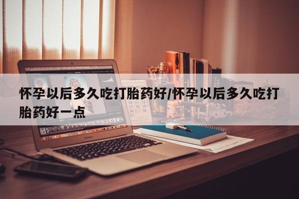 药流药在线付款怀孕以后多久吃打胎药好/怀孕以后多久吃打胎药好一点