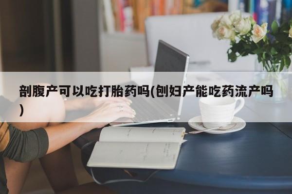 药流药在线付款剖腹产可以吃打胎药吗(刨妇产能吃药流产吗)