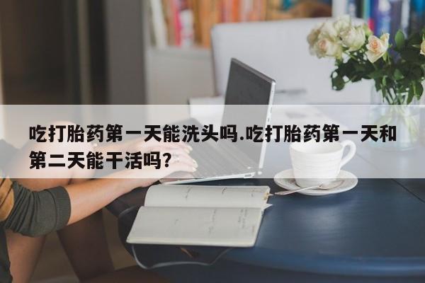 药流药在线付款吃打胎药第一天能洗头吗.吃打胎药第一天和第二天能干活吗？