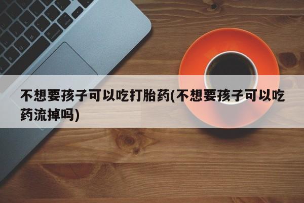 药流药在线付款不想要孩子可以吃打胎药(不想要孩子可以吃药流掉吗)