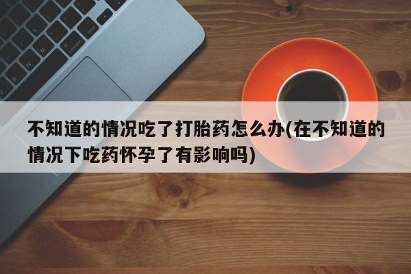 药流药在线付款不知道的情况吃了打胎药怎么办(在不知道的情况下吃药怀孕了有影响吗)