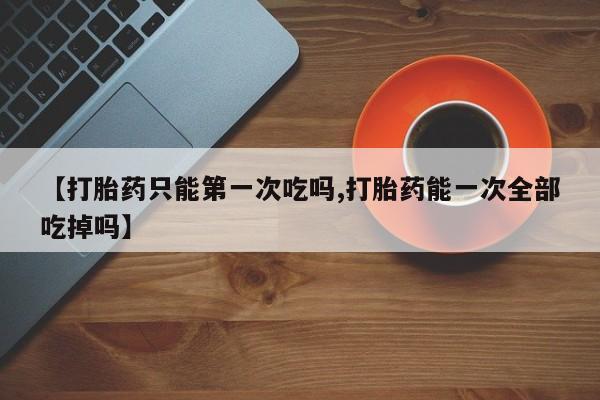药流药在线付款【打胎药只能第一次吃吗,打胎药能一次全部吃掉吗】