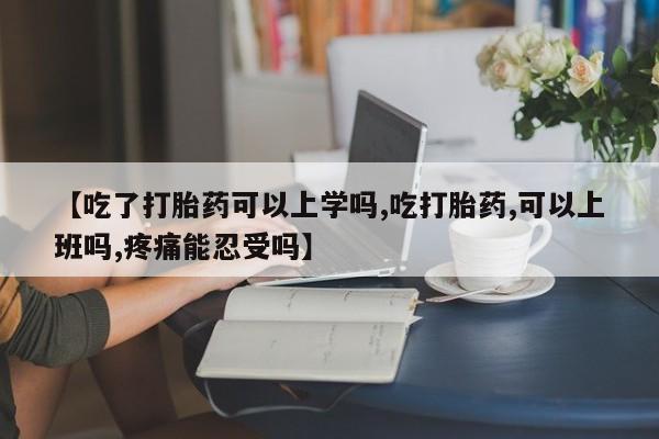 药流药在线付款【吃了打胎药可以上学吗,吃打胎药,可以上班吗,疼痛能忍受吗】