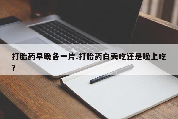 药流药在线付款打胎药早晚各一片.打胎药白天吃还是晚上吃？