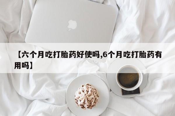药流药在线付款【六个月吃打胎药好使吗,6个月吃打胎药有用吗】