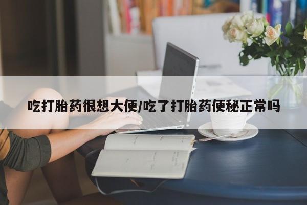 药流药在线付款吃打胎药很想大便/吃了打胎药便秘正常吗