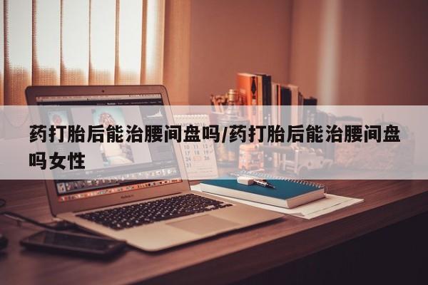 药流药在线付款药打胎后能治腰间盘吗/药打胎后能治腰间盘吗女性