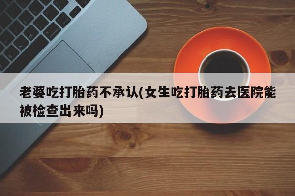 药流药在线付款老婆吃打胎药不承认(女生吃打胎药去医院能被检查出来吗)