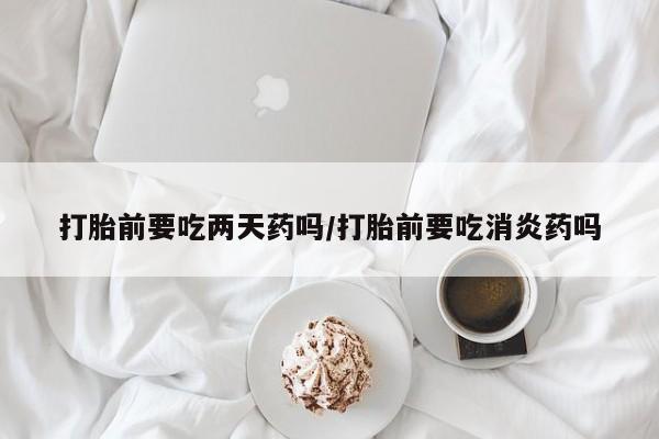 药流药在线付款打胎前要吃两天药吗/打胎前要吃消炎药吗