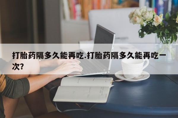 药流药在线付款打胎药隔多久能再吃.打胎药隔多久能再吃一次？
