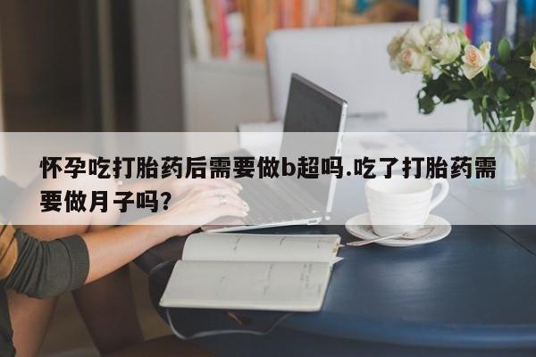 药流药在线付款怀孕吃打胎药后需要做b超吗.吃了打胎药需要做月子吗？