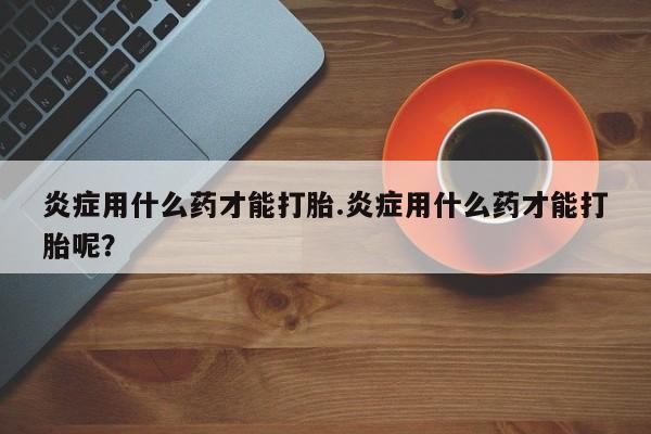 药流药在线付款炎症用什么药才能打胎.炎症用什么药才能打胎呢？