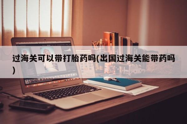药流药在线付款过海关可以带打胎药吗(出国过海关能带药吗)