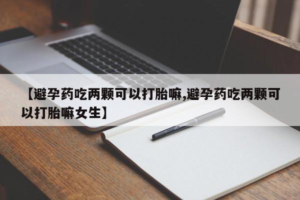 药流药在线付款【避孕药吃两颗可以打胎嘛,避孕药吃两颗可以打胎嘛女生】