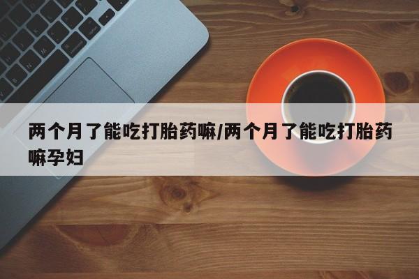 药流药在线付款两个月了能吃打胎药嘛/两个月了能吃打胎药嘛孕妇