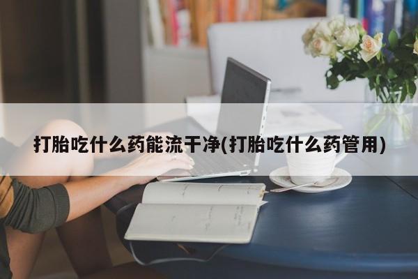 药流药在线付款打胎吃什么药能流干净(打胎吃什么药管用)