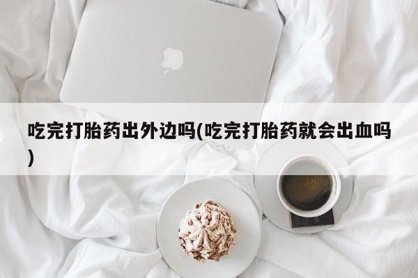 药流药在线付款吃完打胎药出外边吗(吃完打胎药就会出血吗)