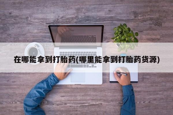 药流药在线付款在哪能拿到打胎药(哪里能拿到打胎药货源)
