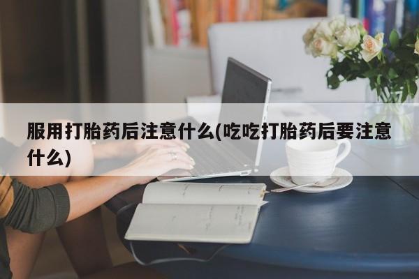 药流药在线付款服用打胎药后注意什么(吃吃打胎药后要注意什么)