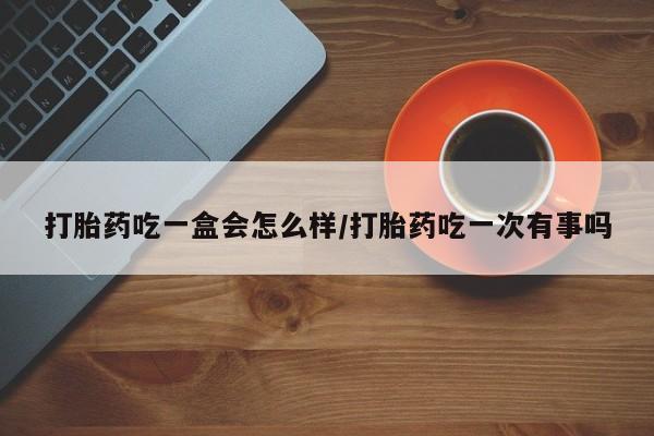 药流药在线付款打胎药吃一盒会怎么样/打胎药吃一次有事吗