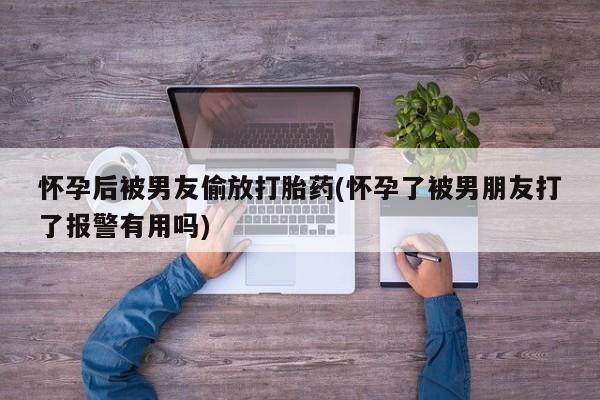 药流药在线付款怀孕后被男友偷放打胎药(怀孕了被男朋友打了报警有用吗)