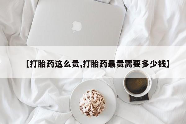 药流药在线付款【打胎药这么贵,打胎药最贵需要多少钱】