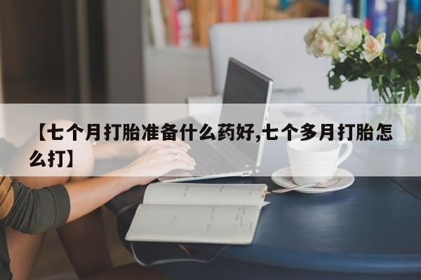 药流药在线付款【七个月打胎准备什么药好,七个多月打胎怎么打】