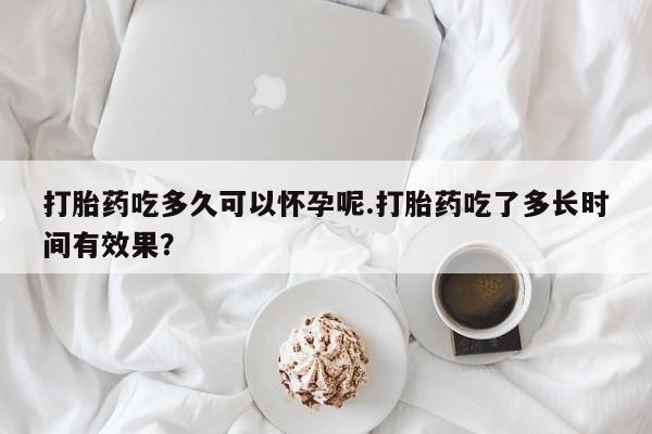 药流药在线付款打胎药吃多久可以怀孕呢.打胎药吃了多长时间有效果？