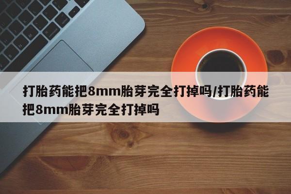药流药在线付款打胎药能把8mm胎芽完全打掉吗/打胎药能把8mm胎芽完全打掉吗