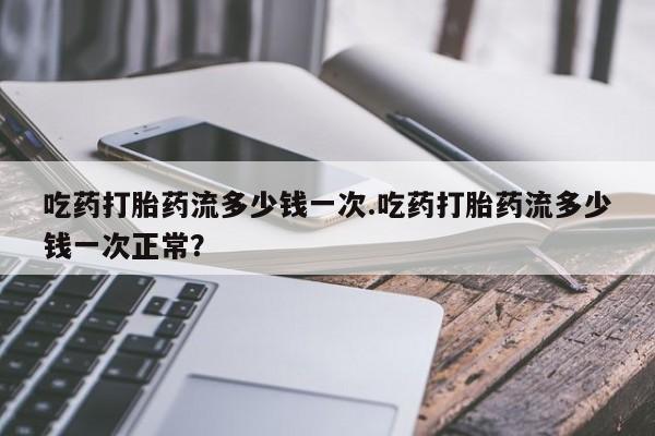药流药在线付款吃药打胎药流多少钱一次.吃药打胎药流多少钱一次正常？