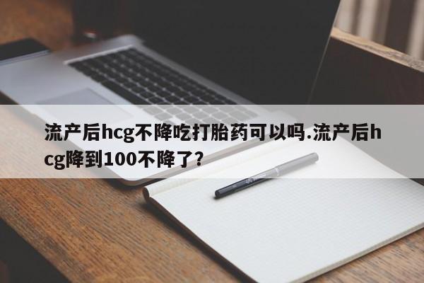 药流药在线付款流产后hcg不降吃打胎药可以吗.流产后hcg降到100不降了？
