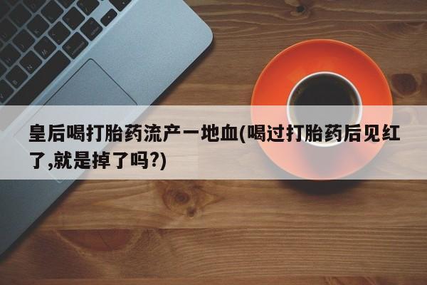 药流药在线付款皇后喝打胎药流产一地血(喝过打胎药后见红了,就是掉了吗?)