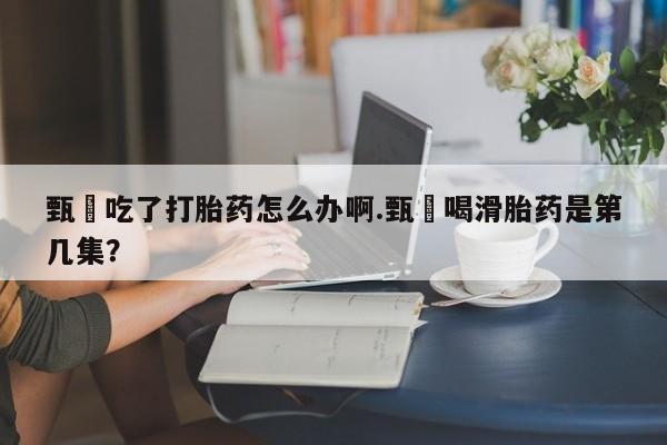 药流药在线付款甄嬛吃了打胎药怎么办啊.甄嬛喝滑胎药是第几集？
