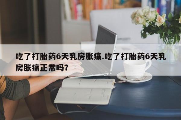 药流药在线付款吃了打胎药6天乳房胀痛.吃了打胎药6天乳房胀痛正常吗？