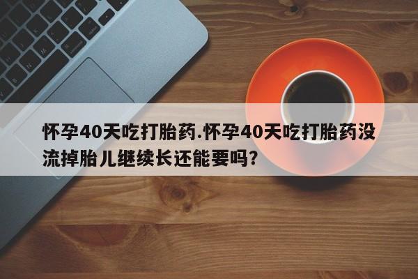 药流药在线付款怀孕40天吃打胎药.怀孕40天吃打胎药没流掉胎儿继续长还能要吗？