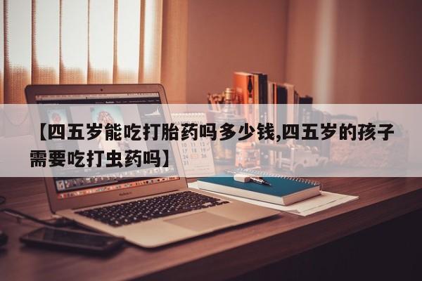 药流药在线付款【四五岁能吃打胎药吗多少钱,四五岁的孩子需要吃打虫药吗】