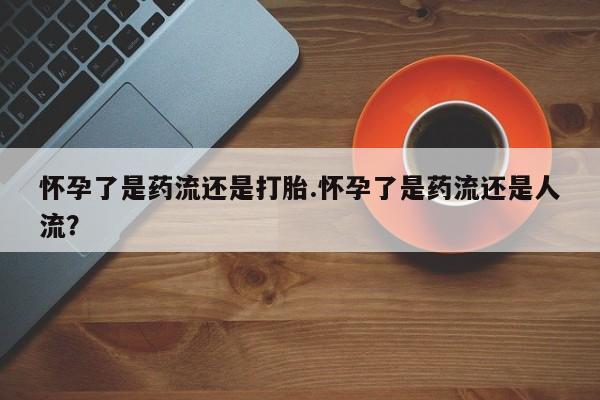 药流药在线付款怀孕了是药流还是打胎.怀孕了是药流还是人流？