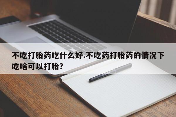药流药在线付款不吃打胎药吃什么好.不吃药打胎药的情况下吃啥可以打胎？