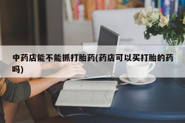 药流药在线付款中药店能不能抓打胎药(药店可以买打胎的药吗)