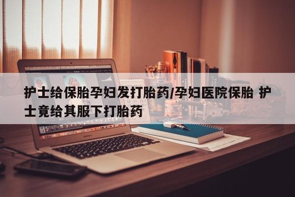 药流药在线付款护士给保胎孕妇发打胎药/孕妇医院保胎 护士竟给其服下打胎药