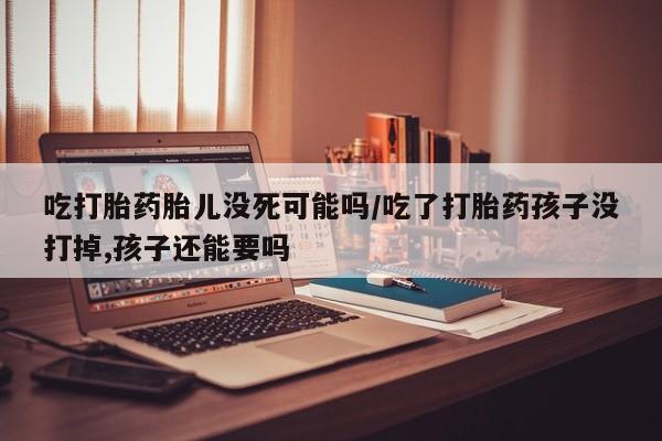 药流药在线付款吃打胎药胎儿没死可能吗/吃了打胎药孩子没打掉,孩子还能要吗