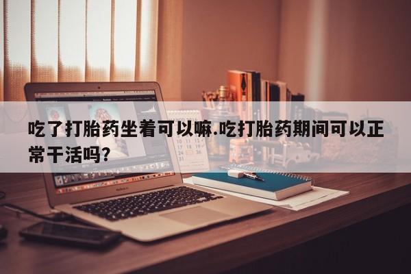 药流药在线付款吃了打胎药坐着可以嘛.吃打胎药期间可以正常干活吗？