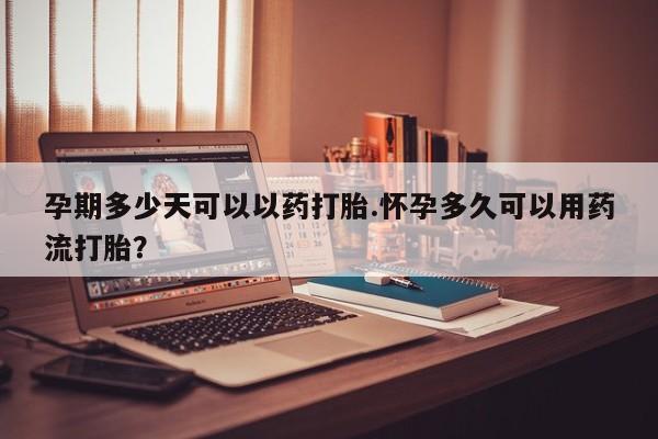 药流药在线付款孕期多少天可以以药打胎.怀孕多久可以用药流打胎？
